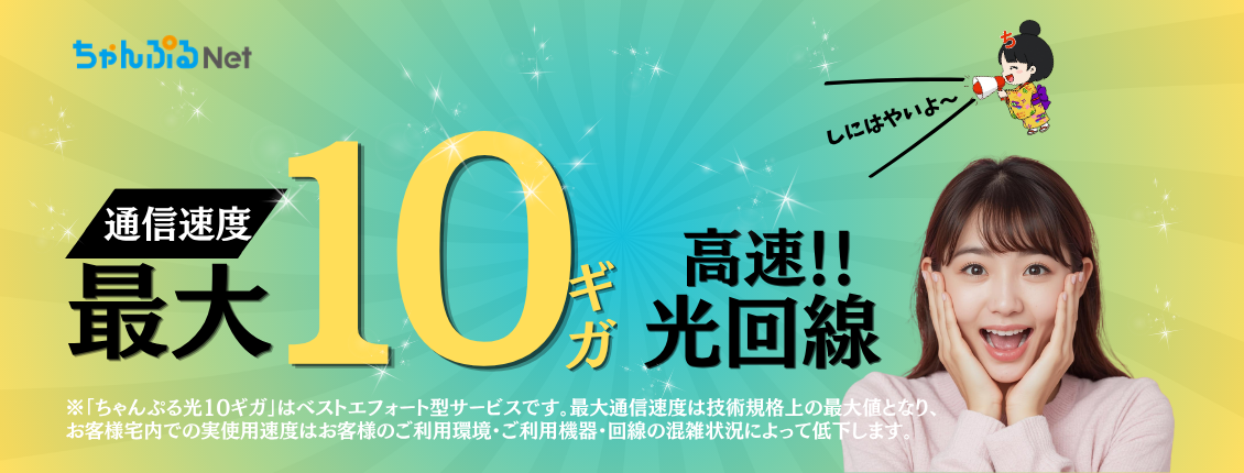 通信速度 最大10ギガ 高速!!光回線 ※「ちゃんぷる光10ギガ」はベストエフォート型サービスです。最大通信速度は技術規格上の最大値となり、お客様宅内での実仕様速度はお客様のご利用環境・ご利用機器・回線の混雑状況によって低下します。しにはやいよ～ ちゃんぷるNet